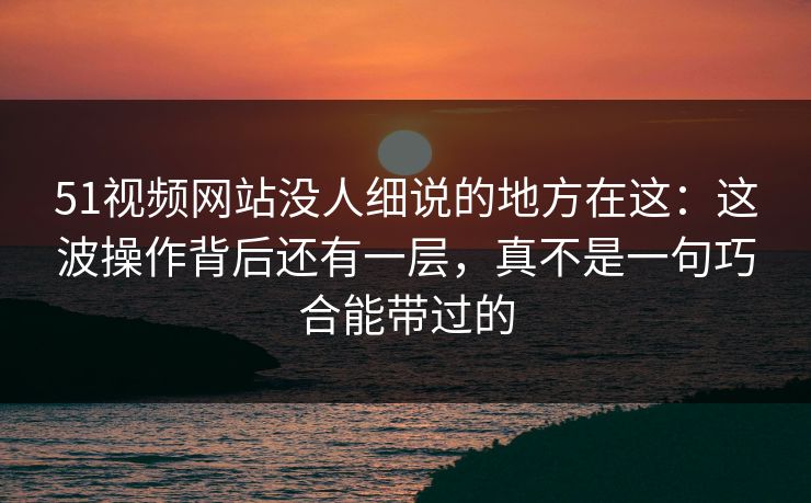 51视频网站没人细说的地方在这：这波操作背后还有一层，真不是一句巧合能带过的