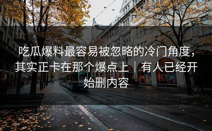 吃瓜爆料最容易被忽略的冷门角度，其实正卡在那个爆点上｜有人已经开始删内容