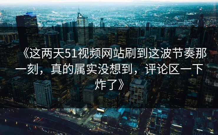 《这两天51视频网站刷到这波节奏那一刻，真的属实没想到，评论区一下炸了》