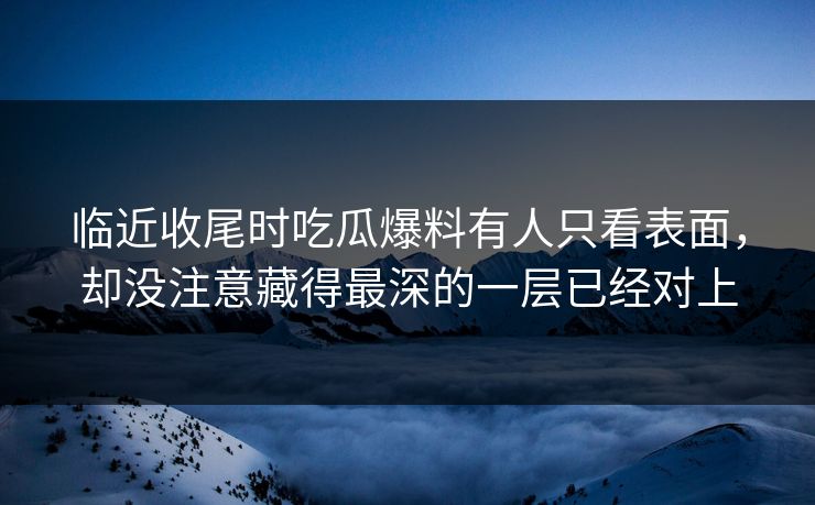 临近收尾时吃瓜爆料有人只看表面，却没注意藏得最深的一层已经对上