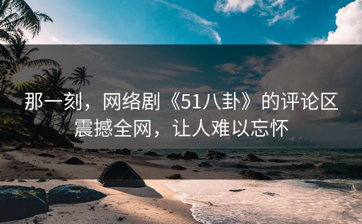 那一刻,网络剧《51八卦》的评论区震撼全网,让人难以忘怀 那一刻,网络剧《51八卦》的评论区震撼全网,让人难以忘怀