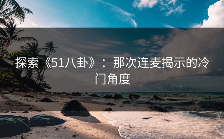 探索《51八卦》：那次连麦揭示的冷门角度