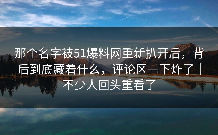 那个名字被51爆料网重新扒开后,背后到底藏着什么,评论区一下炸了|不少人回头重看了 那个名字被51爆料网重新扒开后,背后到底藏着什么,评论区一下炸了|不少人回头重看了
