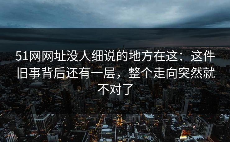 51网网址没人细说的地方在这：这件旧事背后还有一层，整个走向突然就不对了