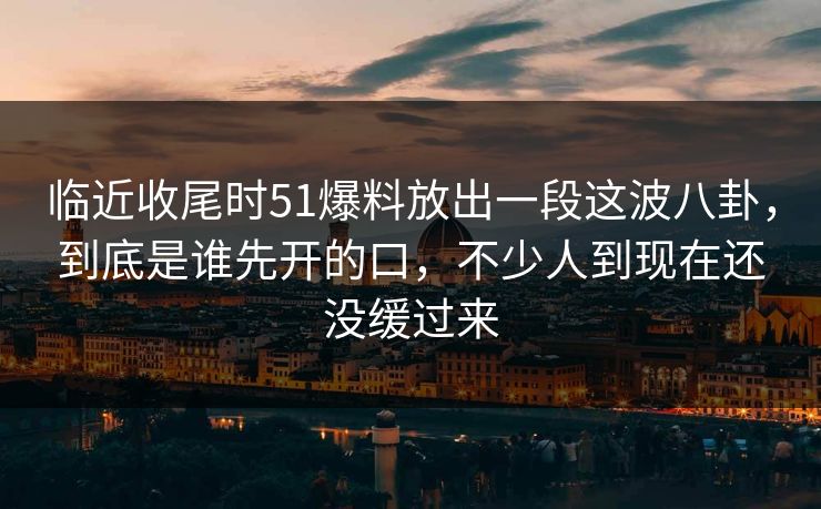 临近收尾时51爆料放出一段这波八卦,到底是谁先开的口,不少人到现在还没缓过来 临近收尾时51爆料放出一段这波八卦,到底是谁先开的口,不少人到现在还没缓过来