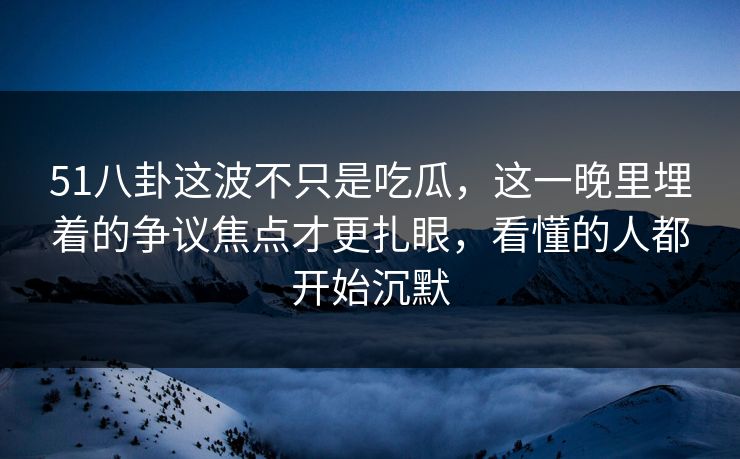 51八卦这波不只是吃瓜，这一晚里埋着的争议焦点才更扎眼，看懂的人都开始沉默